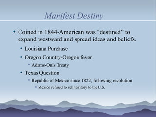 Manifest Destiny Coined in 1844-American was “destined” to expand westward and spread ideas and beliefs. Louisiana Purchase Oregon Country-Oregon fever Adams-Onis Treaty Texas Question Republic of Mexico since 1822, following revolution Mexico refused to sell territory to the U.S. 