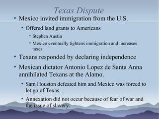 Texas Dispute Mexico invited immigration from the U.S. Offered land grants to Americans Stephen Austin Mexico eventually tightens immigration and increases taxes. Texans responded by declaring independence Mexican dictator Antonio Lopez de Santa Anna annihilated Texans at the Alamo. Sam Houston defeated him and Mexico was forced to let go of Texas. Annexation did not occur because of fear of war and the issue of slavery. 