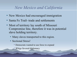 New Mexico and California New Mexico had encouraged immigration Santa Fe Trail- trade and settlements Most of territory lay south of Missouri Compromise line, therefore it was in potential slave holding territory. Many slaves transported to this region. Sectional Stress! Democrats wanted to use force to expand Whigs favored diplomacy 