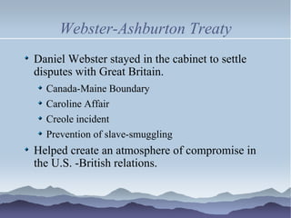 Webster-Ashburton Treaty Daniel Webster stayed in the cabinet to settle disputes with Great Britain. Canada-Maine Boundary Caroline Affair Creole incident Prevention of slave-smuggling Helped create an atmosphere of compromise in the U.S. -British relations. 