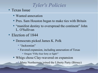 Tyler's Policies Texas Issue Wanted annexation Pres. Sam Houston began to make ties with Britain “ manifest destiny to overspread the continent” John L. O'Sullivan Election of 1844 Democrats picked James K. Polk “ Jacksonian” Favored expansion, including annexation of Texas Oregon “Fifty-four forty or fight!” Whigs chose Clay-wavered on expansion Many Northerners joined the Liberty Party (Birney) 