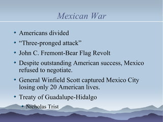 Mexican War Americans divided “ Three-pronged attack” John C. Fremont-Bear Flag Revolt Despite outstanding American success, Mexico refused to negotiate. General Winfield Scott captured Mexico City losing only 20 American lives.  Treaty of Guadalupe-Hidalgo Nicholas Trist 