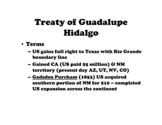 Treaty of Guadalupe
          Hidalgo
•  Terms
  –  US gains full right to Texas with Rio Grande
     boundary line
  –  Gained CA (US paid $5 million) & NM
     territory (present day AZ, UT, NV, CO)
  –  Gadsden Purchase (1853) US acquired
     southern portion of NM for $10 – completed
     US expansion across the continent
 
