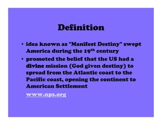 Definition
•  idea known as "Manifest Destiny" swept
   America during the 19th century
•  promoted the belief that the US had a
   divine mission (God given destiny) to
   spread from the Atlantic coast to the
   Pacific coast, opening the continent to
   American Settlement
   www.nps.org
 