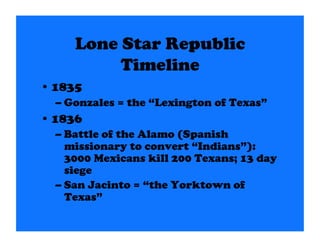 Lone Star Republic
          Timeline
• 1835
  – Gonzales = the “Lexington of Texas”
• 1836
  – Battle of the Alamo (Spanish
    missionary to convert “Indians”):
    3000 Mexicans kill 200 Texans; 13 day
    siege
  – San Jacinto = “the Yorktown of
    Texas”
 