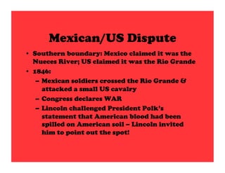 Mexican/US Dispute
•  Southern boundary: Mexico claimed it was the
   Nueces River; US claimed it was the Rio Grande
•  1846:
    –  Mexican soldiers crossed the Rio Grande &
       attacked a small US cavalry
    –  Congress declares WAR
    –  Lincoln challenged President Polk’s
       statement that American blood had been
       spilled on American soil – Lincoln invited
       him to point out the spot!
 