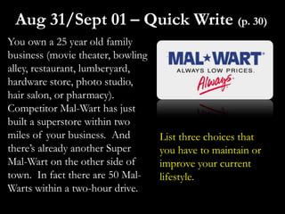 You own a 25 year old family
business (movie theater, bowling
alley, restaurant, lumberyard,
hardware store, photo studio,
hair salon, or pharmacy).
Competitor Mal-Wart has just
built a superstore within two
miles of your business. And
there’s already another Super
Mal-Wart on the other side of
town. In fact there are 50 Mal-
Warts within a two-hour drive.
Aug 31/Sept 01 – Quick Write (p. 30)
List three choices that
you have to maintain or
improve your current
lifestyle.
 