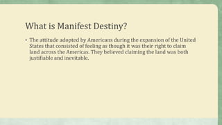 What is Manifest Destiny?
• The attitude adopted by Americans during the expansion of the United
States that consisted of feeling as though it was their right to claim
land across the Americas. They believed claiming the land was both
justifiable and inevitable.
 