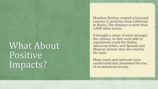 What About
Positive
Impacts?
Manifest Destiny created a bicoastal
country. It stretches from California
to Maine. The distance is more than
3,000 miles across.
It brought a sense of unity amongst
the citizens, as they were able to
repetitively crush the Native
American tribes, and Spanish and
Mexican Armies that also vied for
the land.
Many roads and railroads were
constructed that promoted the rise
of an industrial society.
 