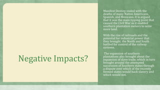 Negative Impacts?
Manifest Destiny ended with the
deaths of many Native Americans,
Spanish, and Mexicans. It is argued
that it was the main tipping point that
caused the Civil War as it enabled
southern plantation owners to seize
more land.
With the rise of railroads and the
potential for industrial power that
they brought, the North and South
battled for control of the railway
systems.
The expansion of southern
plantations also brought about the
expansion of slave trade, which in turn
brought around the attempted
succession of Southern states through
a dispute over which of the recently
formed states would back slavery and
which would not.
 
