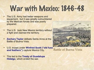 War with Mexico: 1846-48
The U.S. Army had better weapons and
equipment, but it was greatly outnumbered
by the Mexican forces and was poorly
prepared.
The U.S. took New Mexico territory without
a fight and claimed the territory.
Zachary Taylor defeats Santa Anna at the
Battle of Buena Vista.
U.S. troops under Winfred Scott (“old fuss
and feathers”) capture Mexico City.
This led to the Treaty of Guadalupe
Hidalgo, which ended the war.
Battle of Buena Vista
 