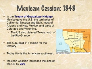 Mexican Cession: 1848
In the Treaty of Guadalupe Hidalgo,
Mexico gave the U.S. the territories of
California, Nevada and Utah, most of
Arizona and New Mexico, and parts of
Colorado and Wyoming.
The US also claimed Texas north of
the Rio Grande
The U.S. paid $15 million for the
territory
Today this is the American southwest.
Mexican Cession increased the size of
the US by 25%
 