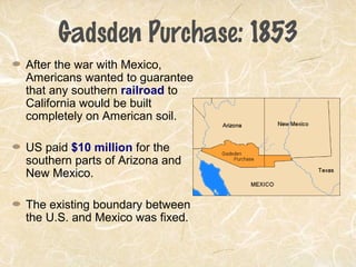 Gadsden Purchase: 1853
After the war with Mexico,
Americans wanted to guarantee
that any southern railroad to
California would be built
completely on American soil.
US paid $10 million for the
southern parts of Arizona and
New Mexico.
The existing boundary between
the U.S. and Mexico was fixed.
 