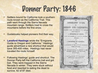 Donner Party: 1846
Settlers bound for California took a southern
route known as the California Trail. This
path went through the Sierra Nevada
mountain range. Settlers tried to cross the
mountains before the first snow.
Guidebooks helped pioneers find their way.
Lansford Hastings wrote the “Emigrants
Guide to Oregon and California.” Hastings’
guide advertised a new shortcut that would
save 300-400 miles. Hastings had never
traveled the route himself.
Following Hastings’ guide and shortcut, The
Donner Party left the California trail and got
lost. They were trapped in the Sierra
Nevada in winter. They were stuck without
food and resorted to eating the dead to
survive. 42 of 87 died.
 