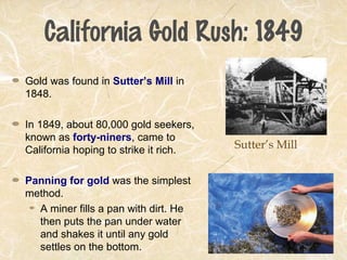 California Gold Rush: 1849
Gold was found in Sutter’s Mill in
1848.
In 1849, about 80,000 gold seekers,
known as forty-niners, came to
California hoping to strike it rich.
Panning for gold was the simplest
method.
A miner fills a pan with dirt. He
then puts the pan under water
and shakes it until any gold
settles on the bottom.
Sutter’s Mill
 