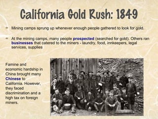 California Gold Rush: 1849
Mining camps sprung up whenever enough people gathered to look for gold.
At the mining camps, many people prospected (searched for gold). Others ran
businesses that catered to the miners - laundry, food, innkeepers, legal
services, supplies
Famine and
economic hardship in
China brought many
Chinese to
California. However,
they faced
discrimination and a
high tax on foreign
miners.
 