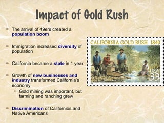 Impact of Gold Rush
The arrival of 49ers created a
population boom
Immigration increased diversity of
population
California became a state in 1 year
Growth of new businesses and
industry transformed California’s
economy
Gold mining was important, but
farming and ranching grew
Discrimination of Californios and
Native Americans
 