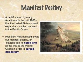 Manifest Destiny
A belief shared by many
Americans in the mid 1800s
that the United States should
expand across the continent
to the Pacific Ocean.
President Polk believed it was
our manifest destiny, or
“obvious fate” to settle land
all the way to the Pacific
Ocean in order to spread
democracy.
 