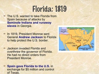 Florida: 1819
The U.S. wanted to take Florida from
Spain because of attacks by
Seminole Indians and runaway
slaves in Georgia.
In 1819, President Monroe sent
General Andrew Jackson to Florida
to help protect the U.S. border.
Jackson invaded Florida and
overthrew the governor of Florida.
He had no direct orders from
President Monroe.
Spain gave Florida to the U.S. in
exchange for $5 million and control
of Texas.
 