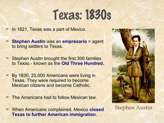 Texas: 1830s
In 1821, Texas was a part of Mexico.
Stephen Austin was an empresario = agent
to bring settlers to Texas.
Stephen Austin brought the first 300 families
to Texas - known as the Old Three Hundred.
By 1830, 25,000 Americans were living in
Texas. They were required to become
Mexican citizens and become Catholic.
The Americans had to follow Mexican law.
When Americans complained, Mexico closed
Texas to further American immigration.
Stephen Austin
 