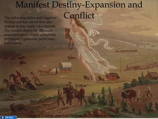 Manifest Destiny-Expansion and Conflict George A. Crofutt,  American Progress, 1873. Library of Congress. The following slides pull together themes and key terms that also appear in this week’s documents. The images depict the different ways newspapers and pamphlets portrayed legislation, politicians, and events. 