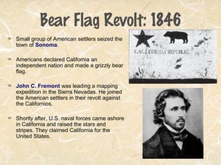 Bear Flag Revolt: 1846
Small group of American settlers seized the
town of Sonoma.
Americans declared California an
independent nation and made a grizzly bear
flag.
John C. Fremont was leading a mapping
expedition in the Sierra Nevadas. He joined
the American settlers in their revolt against
the Californios.
Shortly after, U.S. naval forces came ashore
in California and raised the stars and
stripes. They claimed California for the
United States.
 