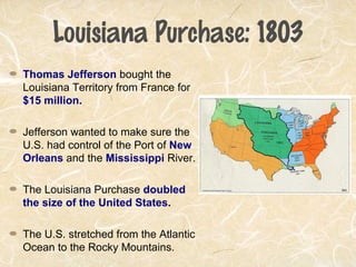 Louisiana Purchase: 1803
Thomas Jefferson bought the
Louisiana Territory from France for
$15 million.
Jefferson wanted to make sure the
U.S. had control of the Port of New
Orleans and the Mississippi River.
The Louisiana Purchase doubled
the size of the United States.
The U.S. stretched from the Atlantic
Ocean to the Rocky Mountains.
 