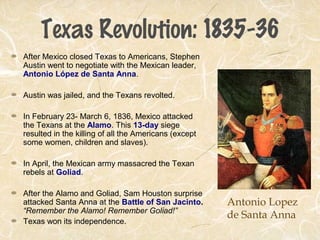 Texas Revolution: 1835-36
After Mexico closed Texas to Americans, Stephen
Austin went to negotiate with the Mexican leader,
Antonio López de Santa Anna.
Austin was jailed, and the Texans revolted.
In February 23- March 6, 1836, Mexico attacked
the Texans at the Alamo. This 13-day siege
resulted in the killing of all the Americans (except
some women, children and slaves).
In April, the Mexican army massacred the Texan
rebels at Goliad.
After the Alamo and Goliad, Sam Houston surprise
attacked Santa Anna at the Battle of San Jacinto.
“Remember the Alamo! Remember Goliad!”
Texas won its independence.
Antonio Lopez
de Santa Anna
 