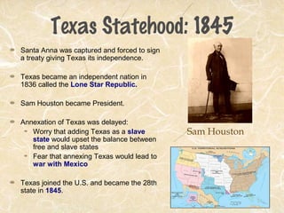 Texas Statehood: 1845
Santa Anna was captured and forced to sign
a treaty giving Texas its independence.
Texas became an independent nation in
1836 called the Lone Star Republic.
Sam Houston became President.
Annexation of Texas was delayed:
Worry that adding Texas as a slave
state would upset the balance between
free and slave states
Fear that annexing Texas would lead to
war with Mexico
Texas joined the U.S. and became the 28th
state in 1845.
Sam Houston
 