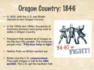 Oregon Country: 1846
In 1820, both the U.S. and Britain
claimed to own Oregon Country.
In the 1830s and 1840s, thousands of
American pioneers were going west to
settle in Oregon Country.
President Polk wanted all of Oregon to
the fifty-four fifty parallel. The American
people cried, “Fifty-four forty or fight.”
Neither Polk nor Britain wanted war.
Britain and the U.S. compromised.
They split Oregon in half at the 49th
parallel. The U.S. got the southern half.
 