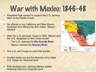 War with Mexico: 1846-48
President Polk wanted to expand the U.S. territory
clear to the Pacific Ocean.
He offered to buy California and New Mexico
territories from Mexico for $30 million. Mexico
refused.
After the U.S. annexed Texas in 1845, Mexico and
the U.S. disagreed on the Texas border
The U.S. claimed the Rio Grande River.
Mexico claimed the Nueces River.
The U.S. sent troops to patrol the border.
Conflict broke out and the Mexican army killed
U.S. troops on “disputed land.”
Polk declared war, claiming Mexico spilled
American blood on American land.
 