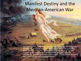 Manifest Destiny and the
Mexican-American War
Journalist John L. O'Sullivan, an influential advocate for Jacksonian
democracy, wrote an article in 1839 which, while not using the
term "Manifest Destiny", did predict a "divine destiny" for the
United States based upon values such as equality, rights of
conscience, and personal enfranchisement-- "to establish on earth
the moral dignity and salvation of man".
 