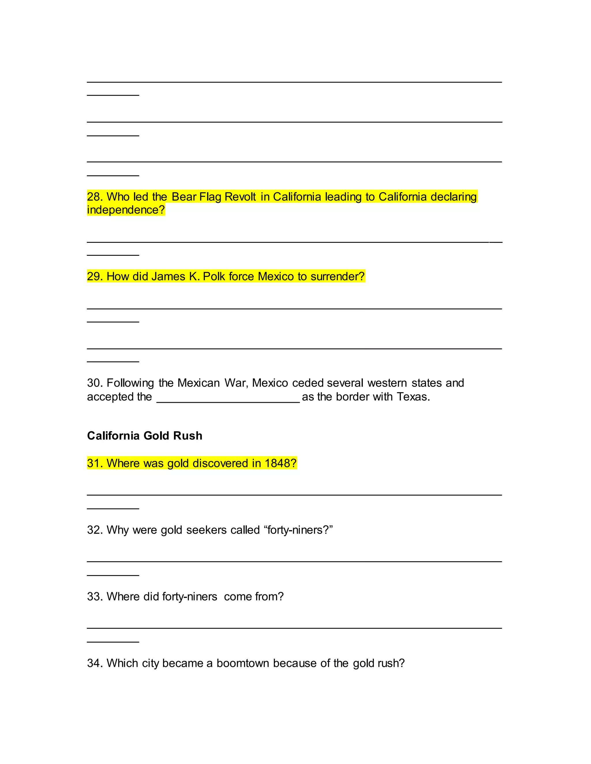 ________________________________________________________________
________
________________________________________________________________
________
________________________________________________________________
________
28. Who led the Bear Flag Revolt in California leading to California declaring
independence?
________________________________________________________________
________
29. How did James K. Polk force Mexico to surrender?
________________________________________________________________
________
________________________________________________________________
________
30. Following the Mexican War, Mexico ceded several western states and
accepted the ______________________ as the border with Texas.
California Gold Rush
31. Where was gold discovered in 1848?
________________________________________________________________
________
32. Why were gold seekers called “forty-niners?”
________________________________________________________________
________
33. Where did forty-niners come from?
________________________________________________________________
________
34. Which city became a boomtown because of the gold rush?
 