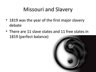 Missouri and Slavery
• 1819 was the year of the first major slavery
debate
• There are 11 slave states and 11 free states in
1819 (perfect balance)
 