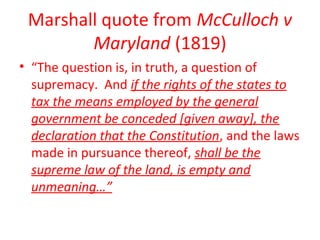 Marshall quote from McCulloch v
Maryland (1819)
• “The question is, in truth, a question of
supremacy. And if the rights of the states to
tax the means employed by the general
government be conceded [given away], the
declaration that the Constitution, and the laws
made in pursuance thereof, shall be the
supreme law of the land, is empty and
unmeaning…”
 