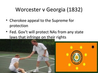 Worcester v Georgia (1832)
• Cherokee appeal to the Supreme for
protection
• Fed. Gov’t will protect NAs from any state
laws that infringe on their rights
 