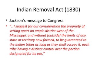 Indian Removal Act (1830)
• Jackson’s message to Congress
• “…I suggest for our consideration the propriety of
setting apart an ample district west of the
Mississippi, and without [outside] the limits of any
state or territory now formed, to be guaranteed to
the Indian tribes as long as they shall occupy it, each
tribe having a distinct control over the portion
designated for its use.”
 