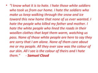 • “I know what it is to hate. I hate those white soldiers
who took us from our home. I hate the soldiers who
make us keep walking through the snow and ice
toward this new home that none of us ever wanted. I
hate the people who killed my father and mother. I
hate the white people who lined the roads in their
woollen clothes that kept them warm, watching us
pass. None of those white people are here to say they
are sorry that I am alone. None of them care about
me or my people. All they ever saw was the colour of
our skin. All I see is the colour of theirs and I hate
them.” - Samuel Cloud
 