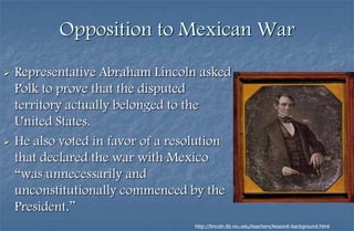 Opposition to Mexican War
   Representative Abraham Lincoln asked
    Polk to prove that the disputed
    territory actually belonged to the
    United States.
   He also voted in favor of a resolution
    that declared the war with Mexico
    “was unnecessarily and
    unconstitutionally commenced by the
    President.”
                                   http://lincoln.lib.niu.edu/teachers/lesson6-background.html
 