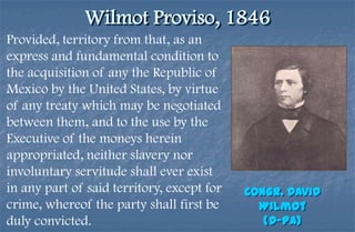 Wilmot Proviso, 1846
Provided, territory from that, as an
express and fundamental condition to
the acquisition of any the Republic of
Mexico by the United States, by virtue
of any treaty which may be negotiated
between them, and to the use by the
Executive of the moneys herein
appropriated, neither slavery nor
involuntary servitude shall ever exist
in any part of said territory, except for   Congr. David
crime, whereof the party shall first be       Wilmot
duly convicted.                                (D-PA)
 
