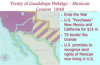 Treaty of Guadalupe Hidalgo – Mexican
            Cession 1848
                          Ends the War
                          U.S. “Purchases”
                           New Mexico and
                           California for $15 m
                          TX border Rio
                           Grande
                          U.S. promises to
                           recognize land
                           rights of Mexican
                           now living in U.S.
 