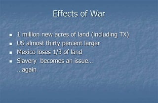 Effects of War

   1 million new acres of land (including TX)
   US almost thirty percent larger
   Mexico loses 1/3 of land
   Slavery becomes an issue…
    …again
 