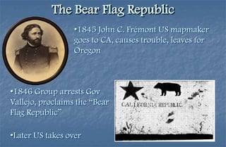The Bear Flag Republic
                  •1845 John C. Frémont US mapmaker
                  goes to CA, causes trouble, leaves for
                  Oregon



•1846 Group arrests Gov
Vallejo, proclaims the “Bear
Flag Republic”

•Later US takes over
 