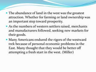  The abundance of land in the west was the greatest
  attraction. Whether for farming or land ownership was
  an important step toward prosperity.
 As the numbers of western settlers raised, merchants
  and manufacturers followed, seeking new markets for
  their goods.
 Many Americans endured the rigors of the westward
  trek because of personal economic problems in the
  East. Many thought that they would be better off
  attempting a fresh start in the west. (Miller)
 