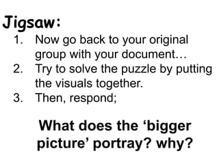 Jigsaw:
1. Now go back to your original
group with your document…
2. Try to solve the puzzle by putting
the visuals together.
3. Then, respond;
What does the ‘bigger
picture’ portray? why?
 