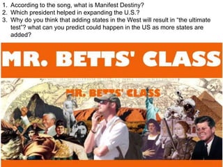 1. According to the song, what is Manifest Destiny?
2. Which president helped in expanding the U.S.?
3. Why do you think that adding states in the West will result in “the ultimate
test”? what can you predict could happen in the US as more states are
added?
 