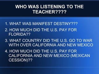 WHO WAS LISTENING TO THE
TEACHER????
1. WHAT WAS MANIFEST DESTINY???
2. HOW MUCH DID THE U.S. PAY FOR
FLORIDA??
3. WHAT COUNTRY DID THE U.S. GO TO WAR
WITH OVER CALIFORNIA AND NEW MEXICO
4. HOW MUCH DID THE U.S. PAY FOR
CALIFORNIA AND NEW MEXICO (MEXICAN
CESSION)??

 