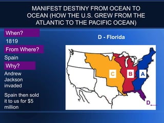 MANIFEST DESTINY FROM OCEAN TO
OCEAN (HOW THE U.S. GREW FROM THE
ATLANTIC TO THE PACIFIC OCEAN)
When?
1819
From Where?
Spain

D - Florida

Why?
Andrew
Jackson
invaded

Spain then sold
it to us for $5
million

C

B

A

D

 