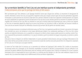 Manifeste des Tiers-lieux

10

Sur un territoire identifié, le Tiers-Lieu est une interface ouverte et indépendante permettant
l’interconnexion ainsi que le partage de biens et de savoirs.
Bien qu’introduite pour faire référence à une typologie d’endroits neutre dans lesquels des individus se rencontrent et interagissent de
manière informelle, le terme Tiers-Lieu, est aujourd’hui largement utilisé pour évoquer certains types de structures permettant l’apparition
d’innovation. La particularité de ces structures réside dans leurs gestions collectives et dans leurs approches transdisciplinaires. Les espaces
de travail collaboratifs, les laboratoires ouverts de fabrication et tous les lieux où des individus peuvent se rencontrer et collaborer sont ainsi
englobés sous le terme de Tiers-Lieu. Mais ces initiatives ne sont que le résultat visible d’une dynamique plus vaste. La forme sous laquelle
le Tiers-Lieu se matérialise dépend du collectif qui le porte et du territoire qui l’accueille. En effet, au delà d’être une structure instituée, le
Tiers-Lieu est une manière d’articuler les différentes ressources d’un territoire afin de générer de nouvelles valeurs.
Ainsi, si certaines structures se constituent entièrement autour du Tiers-Lieu, il est également possible de le limiter à une portion d’un espace.
Une université, une mairie, une entreprise ou tout espace délimité peut intégrer à ses composantes spécifiques un Tiers-Lieu. De la même
manière, une pépinière d’entreprise, une co-propriété, un restaurant où mêmes certains espaces publics peuvent se constituer comme TiersLieu. Ils peuvent être permanents ou éphémères, il n’y a pas de limitation, à partir du moment où l’espace rend possible et entretien la notion
de Tiers.
Cela peut se faire en intégrant une interface indépendante et ouverte permettant l’interconnexion ainsi que le partage d’informations et de
biens. Cette interface peut prendre la forme d’un environnement de travail. Des machines, des outils peuvent être mis à disposition, cependant
le Tiers-Lieu ne se résume pas à son aspect matériel.
La notion de Tiers réside dans le processus qui va permettre aux individus de s’approprier cette interface. De la mettre en mouvement.
Un échange continu est à provoquer car les rencontres improbables ne peuvent se décréter. La programmation n’est pas suffisante. Il est
nécessaire de générer différents flux d’interactions entre les individus, entre les espaces, entre l’intérieur et l’extérieur. En ce sens la posture
d’animateur est de la responsabilité de tous, et cela même si un individu peut-être désigné à ce rôle. Sans cette médiation, l’espace est une
coquille vide. à la construction d’objet social indifféremment de leurs territoires d’applications.

 