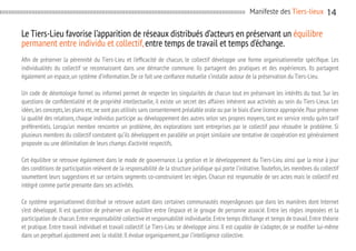 Manifeste des Tiers-lieux

14

Le Tiers-Lieu favorise l’apparition de réseaux distribués d’acteurs en préservant un équilibre
permanent entre individu et collectif, entre temps de travail et temps d’échange.
Afin de préserver la pérennité du Tiers-Lieu et l’efficacité de chacun, le collectif développe une forme organisationnelle spécifique. Les
individualités du collectif se reconnaissent dans une démarche commune. Ils partagent des pratiques et des expériences. Ils partagent
également un espace, un système d’information. De ce fait une confiance mutuelle s’installe autour de la préservation du Tiers-Lieu.
Un code de déontologie formel ou informel permet de respecter les singularités de chacun tout en préservant les intérêts du tout. Sur les
questions de confidentialité et de propriété intellectuelle, il existe un secret des affaires inhérent aux activités au sein du Tiers-Lieux. Les
idées, les concepts, les plans etc, ne sont pas utilisés sans consentement préalable orale ou par le biais d’une licence appropriée. Pour préserver
la qualité des relations, chaque individus participe au développement des autres selon ses propres moyens, tant en service rendu qu’en tarif
préférentiels. Lorsqu’un membre rencontre un problème, des explorations sont entreprises par le collectif pour résoudre le problème. Si
plusieurs membres du collectif constatent qu’ils développent en parallèle un projet similaire une tentative de coopération est généralement
proposée ou une délimitation de leurs champs d’activité respectifs.
Cet équilibre se retrouve également dans le mode de gouvernance. La gestion et le développement du Tiers-Lieu ainsi que la mise à jour
des conditions de participation relèvent de la responsabilité de la structure juridique qui porte l’initiative. Toutefois, les membres du collectif
soumettent leurs suggestions et sur certains segments co-construisent les règles. Chacun est responsable de ses actes mais le collectif est
intégré comme partie prenante dans ses activités.
Ce système organisationnel distribué se retrouve autant dans certaines communautés moyenâgeuses que dans les manières dont Internet
s’est développé. Il est question de préserver un équilibre entre l’espace et le groupe de personne associé. Entre les règles imposées et la
participation de chacun. Entre responsabilité collective et responsabilité individuelle. Entre temps d’échange et temps de travail. Entre théorie
et pratique. Entre travail individuel et travail collectif. Le Tiers-Lieu se développe ainsi. Il est capable de s’adapter, de se modifier lui-même
dans un perpétuel ajustement avec la réalité. Il évolue organiquement, par l’intelligence collective.

 